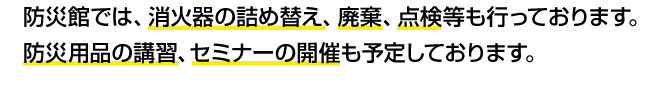 防災館では、消火器の詰め替え、廃棄、点検等も行っております。防災用品の講習、セミナーの開催も予定しております。